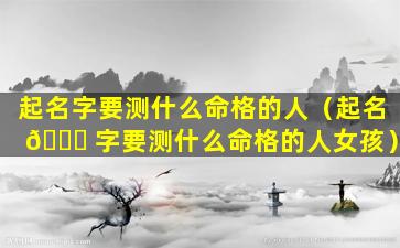 起名字要测什么命格的人（起名 🐛 字要测什么命格的人女孩）